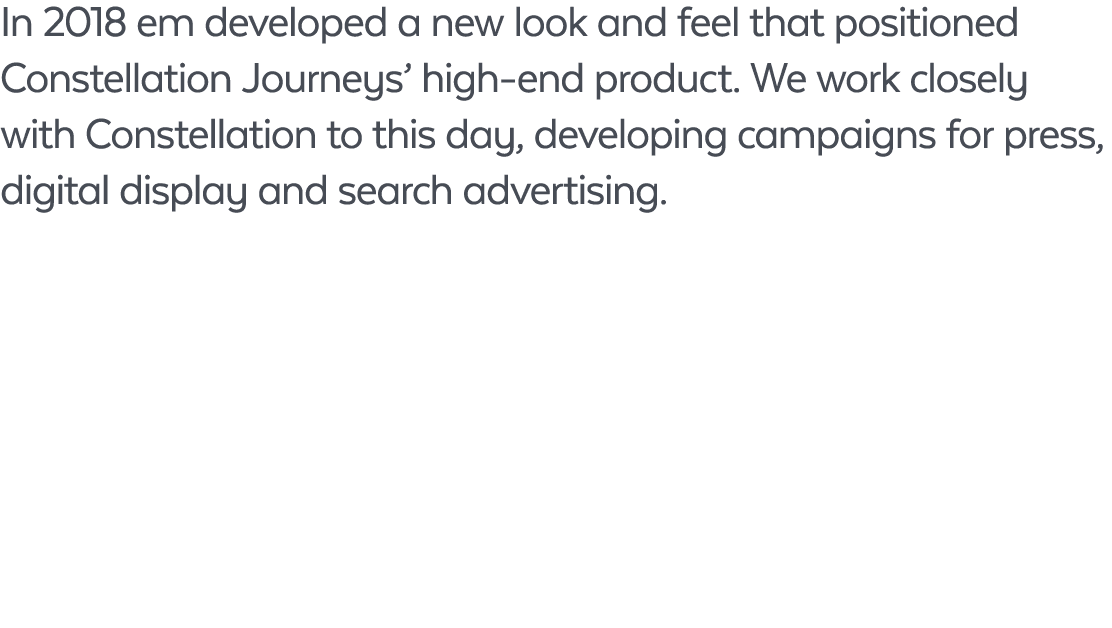 In 2018 em developed a new look and feel that positioned Constellation Journeys’ high end product. We work closely wi...