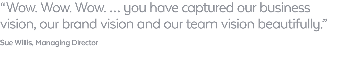 “ Wow. Wow. Wow. … you have captured our business vision, our brand vision and our team vision beautifully.” Sue Will...