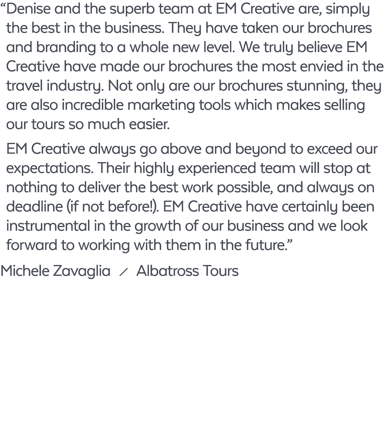 “ Denise and the superb team at EM Creative are, simply the best in the business. They have taken our brochures and b...